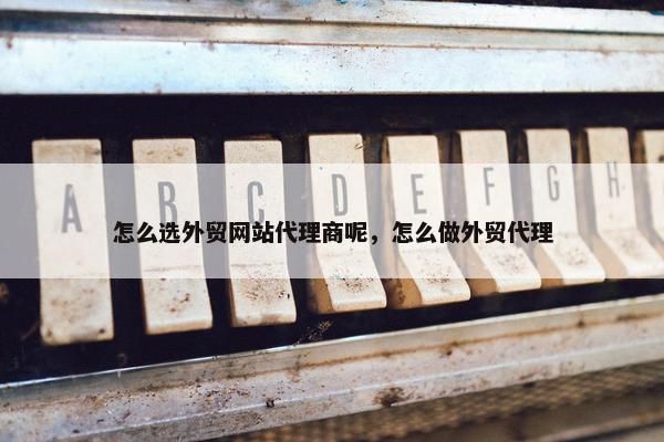 怎么选外贸网站代理商呢，怎么做外贸代理