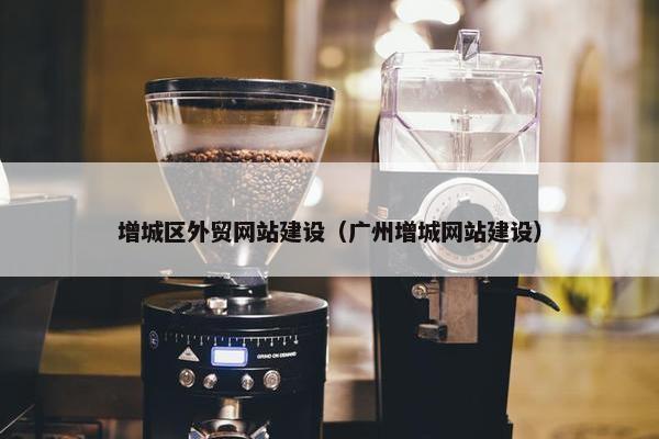 增城区外贸网站建设（广州增城网站建设）
