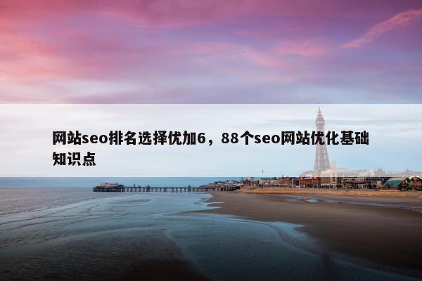 网站seo排名选择优加6，88个seo网站优化基础知识点
