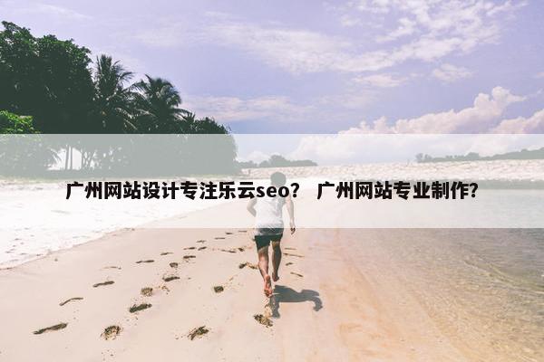 广州网站设计专注乐云seo？ 广州网站专业制作？