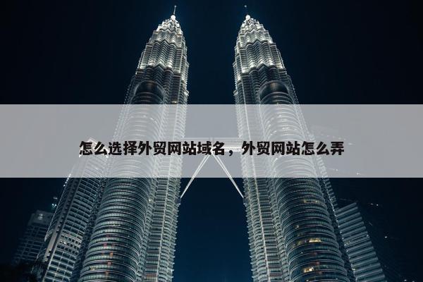 怎么选择外贸网站域名，外贸网站怎么弄