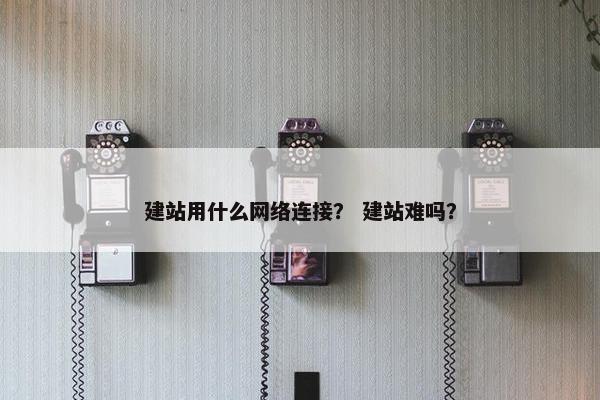 建站用什么网络连接？ 建站难吗？