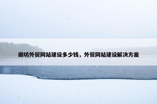 廊坊外贸网站建设多少钱，外贸网站建设解决方案