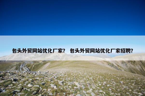 包头外贸网站优化厂家？ 包头外贸网站优化厂家招聘？