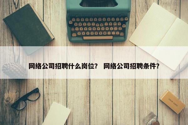 网络公司招聘什么岗位？ 网络公司招聘条件？