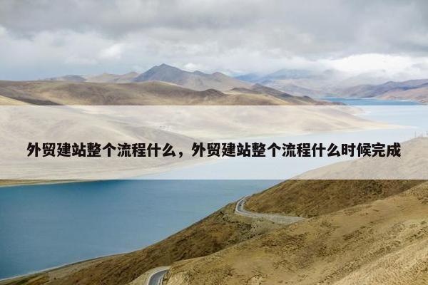 外贸建站整个流程什么，外贸建站整个流程什么时候完成