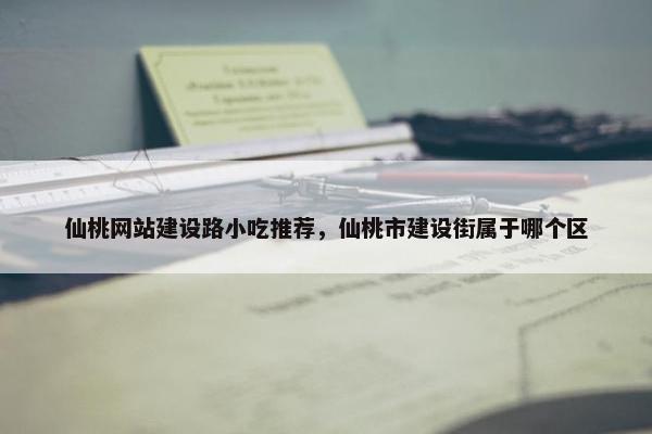 仙桃网站建设路小吃推荐，仙桃市建设街属于哪个区