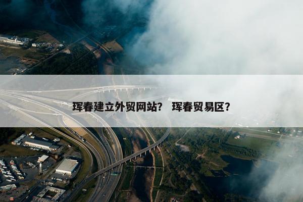 珲春建立外贸网站？ 珲春贸易区？