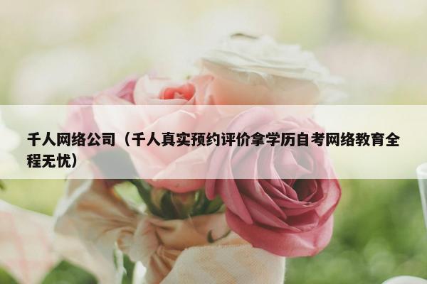 千人网络公司（千人真实预约评价拿学历自考网络教育全程无忧）