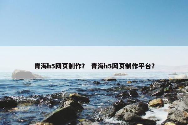 青海h5网页制作？ 青海h5网页制作平台？
