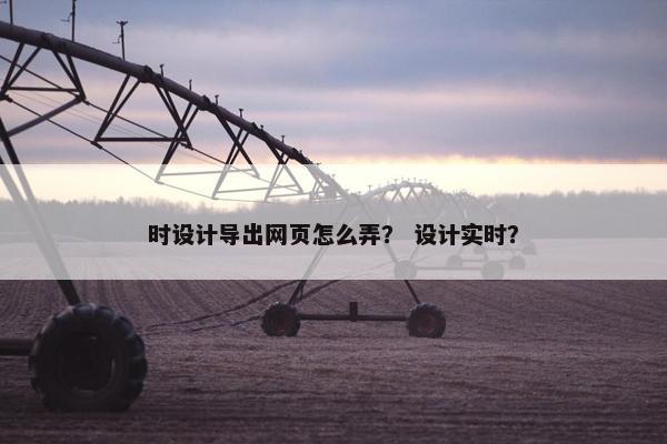 时设计导出网页怎么弄？ 设计实时？