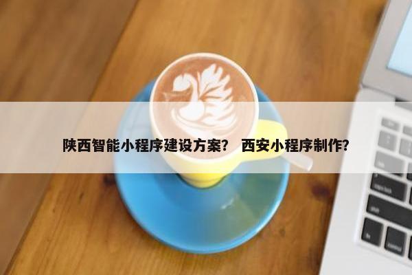 陕西智能小程序建设方案？ 西安小程序制作？