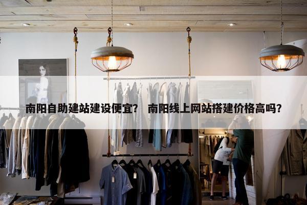 南阳自助建站建设便宜？ 南阳线上网站搭建价格高吗？