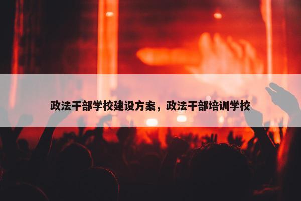 政法干部学校建设方案，政法干部培训学校