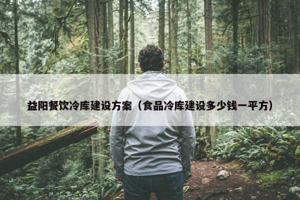 益阳餐饮冷库建设方案（食品冷库建设多少钱一平方）