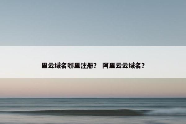 里云域名哪里注册？ 阿里云云域名？