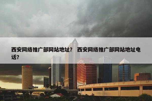 西安网络推广部网站地址？ 西安网络推广部网站地址电话？