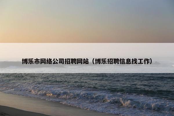 博乐市网络公司招聘网站（博乐招聘信息找工作）