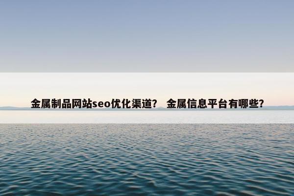 金属制品网站seo优化渠道？ 金属信息平台有哪些？