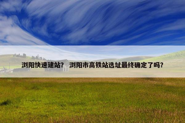 浏阳快速建站？ 浏阳市高铁站选址最终确定了吗？