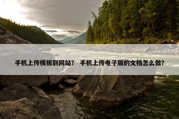 手机上传模板到网站？ 手机上传电子版的文档怎么做？