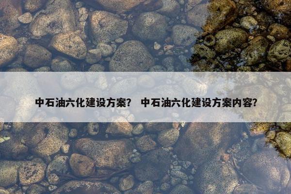 中石油六化建设方案？ 中石油六化建设方案内容？