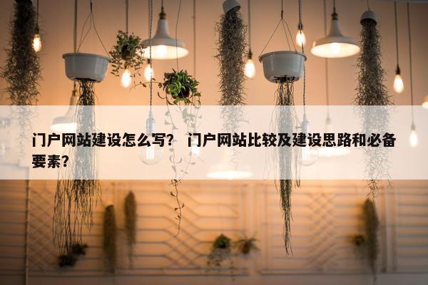 门户网站建设怎么写？ 门户网站比较及建设思路和必备要素？