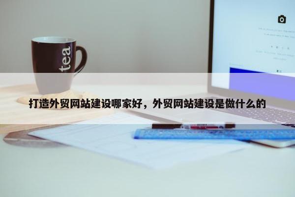 打造外贸网站建设哪家好，外贸网站建设是做什么的