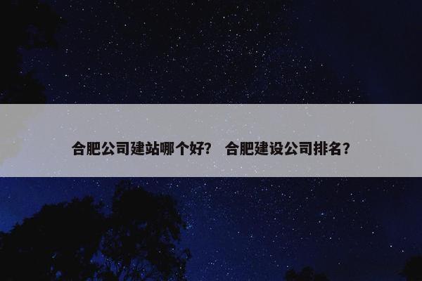 合肥公司建站哪个好？ 合肥建设公司排名？