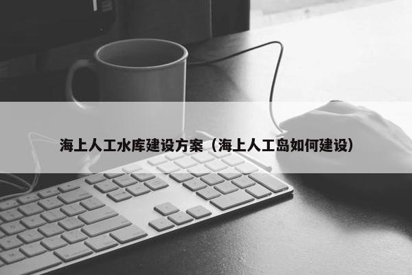 海上人工水库建设方案（海上人工岛如何建设）
