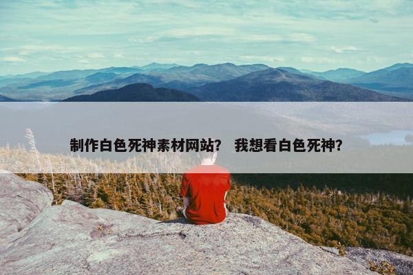 制作白色死神素材网站？ 我想看白色死神？