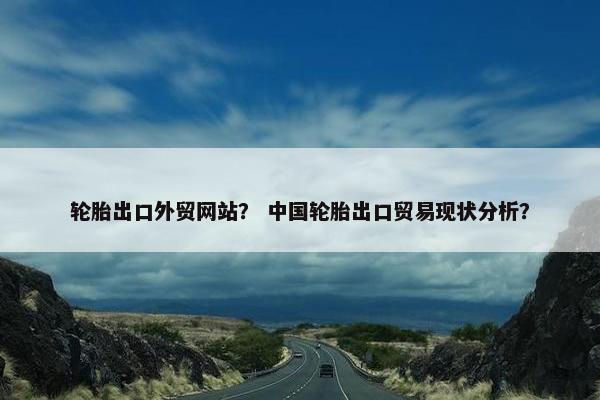 轮胎出口外贸网站？ 中国轮胎出口贸易现状分析？