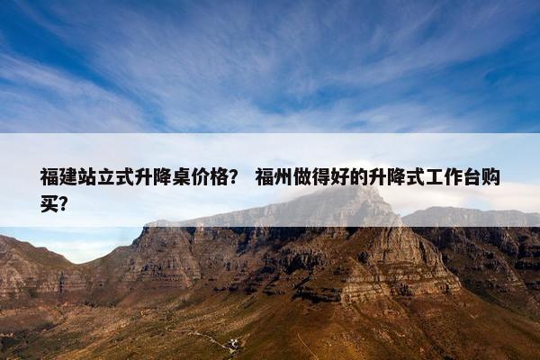 福建站立式升降桌价格？ 福州做得好的升降式工作台购买？
