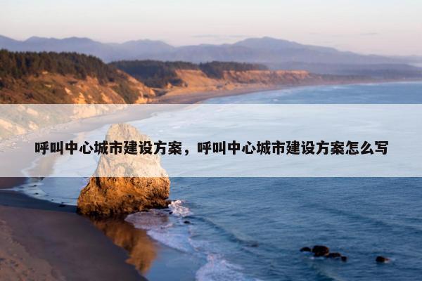呼叫中心城市建设方案，呼叫中心城市建设方案怎么写
