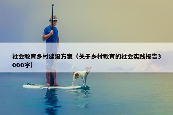 社会教育乡村建设方案（关于乡村教育的社会实践报告3000字）