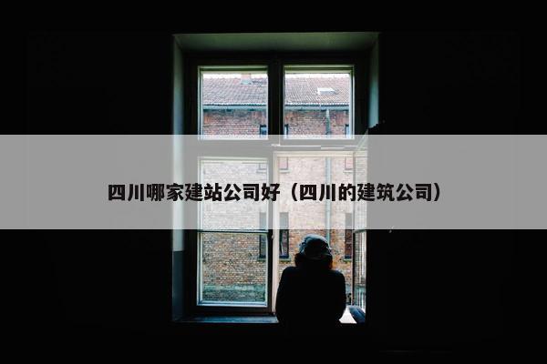 四川哪家建站公司好（四川的建筑公司）