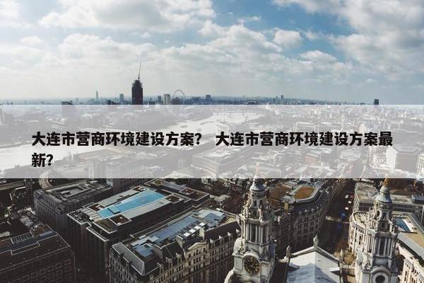 大连市营商环境建设方案？ 大连市营商环境建设方案最新？