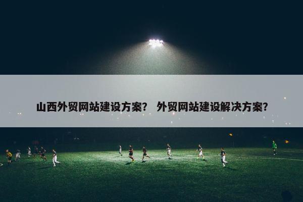 山西外贸网站建设方案？ 外贸网站建设解决方案？