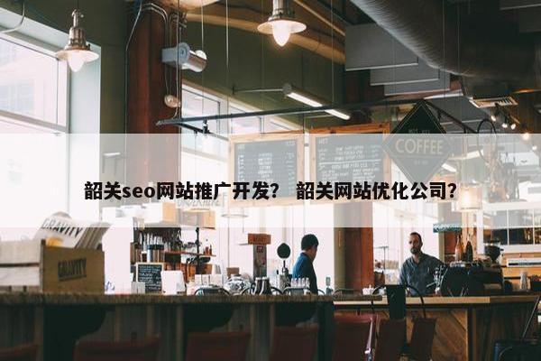 韶关seo网站推广开发？ 韶关网站优化公司？