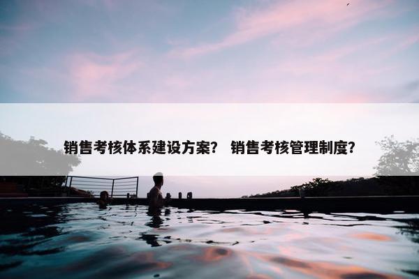 销售考核体系建设方案？ 销售考核管理制度？