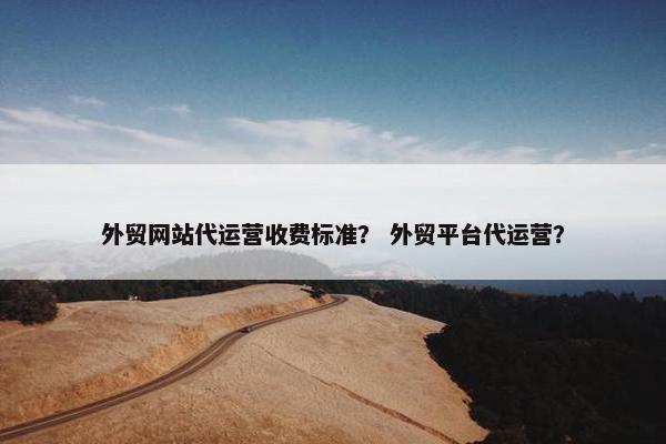 外贸网站代运营收费标准？ 外贸平台代运营？