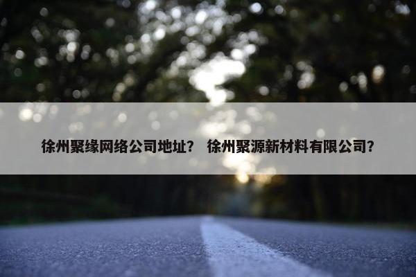 徐州聚缘网络公司地址？ 徐州聚源新材料有限公司？