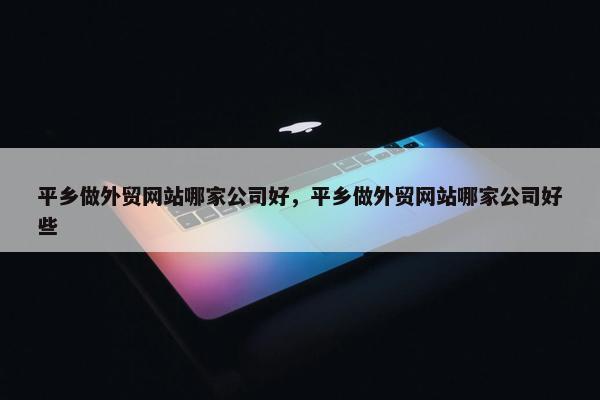 平乡做外贸网站哪家公司好，平乡做外贸网站哪家公司好些