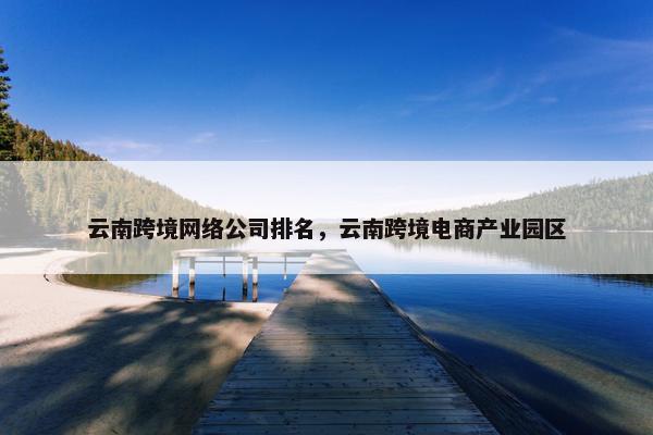 云南跨境网络公司排名，云南跨境电商产业园区
