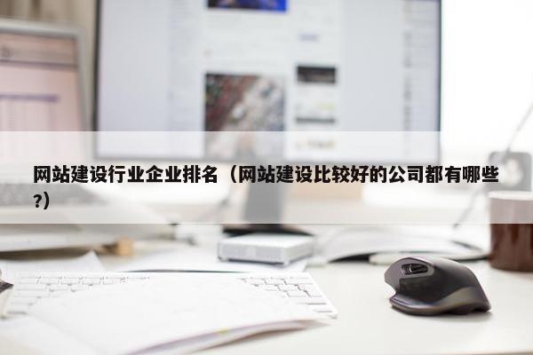 网站建设行业企业排名（网站建设比较好的公司都有哪些?）
