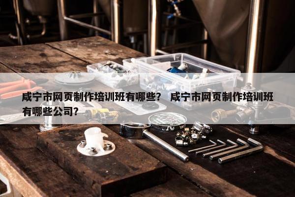 咸宁市网页制作培训班有哪些？ 咸宁市网页制作培训班有哪些公司？
