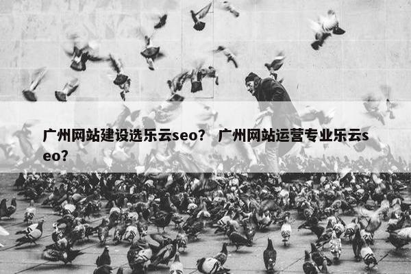 广州网站建设选乐云seo？ 广州网站运营专业乐云seo？