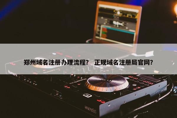 郑州域名注册办理流程？ 正规域名注册局官网？