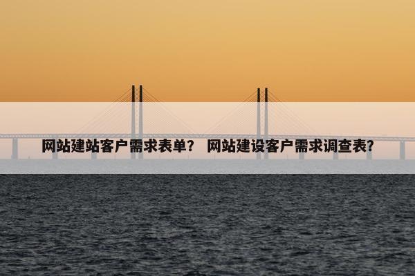 网站建站客户需求表单？ 网站建设客户需求调查表？