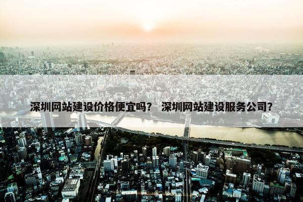 深圳网站建设价格便宜吗？ 深圳网站建设服务公司？